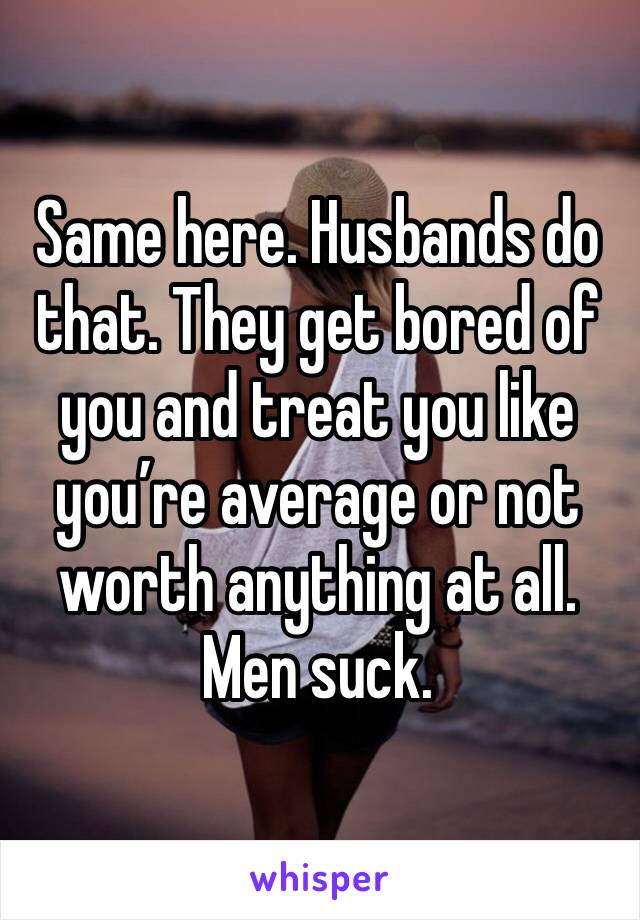 Same here. Husbands do that. They get bored of you and treat you like you’re average or not worth anything at all. Men suck. 