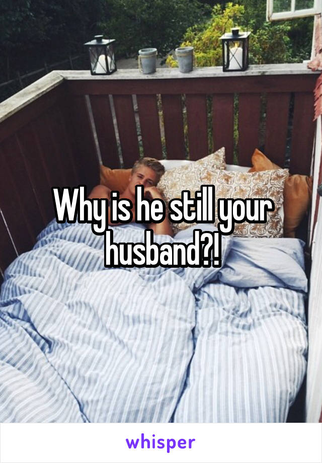 Why is he still your husband?!