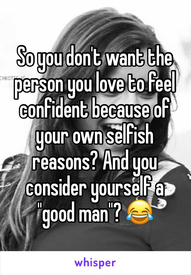 So you don't want the person you love to feel confident because of your own selfish reasons? And you consider yourself a "good man"? 😂