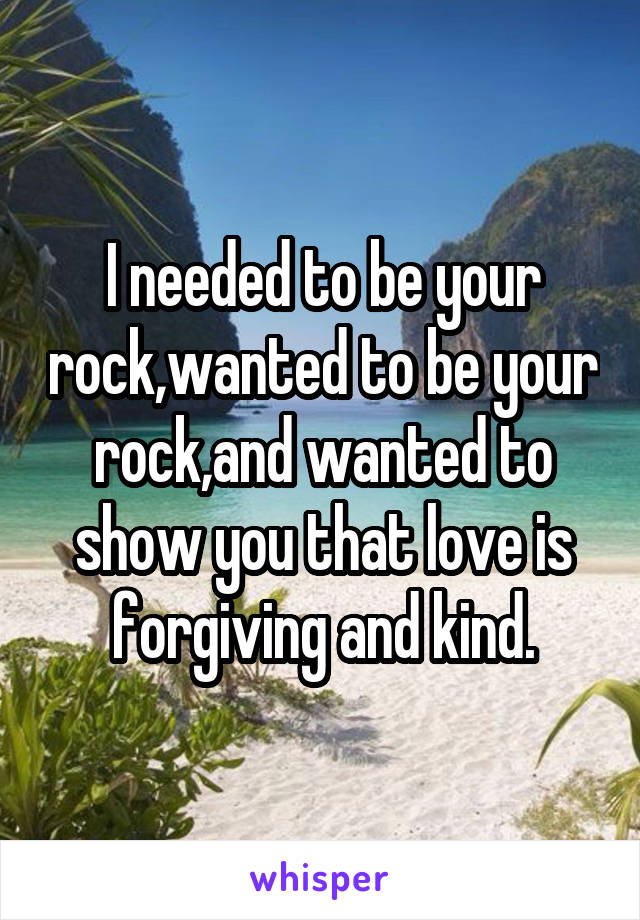 I needed to be your rock,wanted to be your rock,and wanted to show you that love is forgiving and kind.