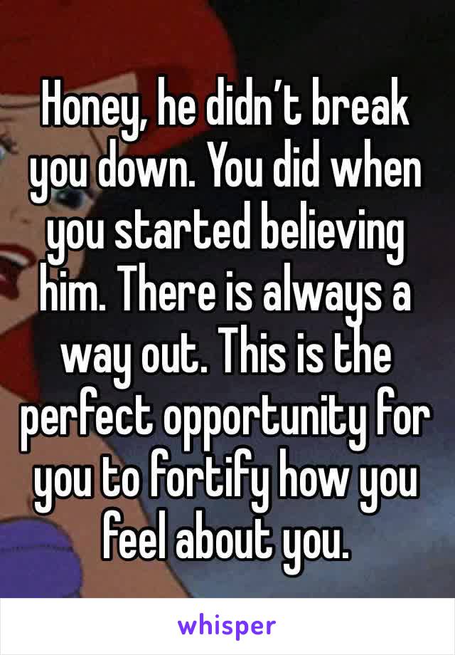 Honey, he didn’t break you down. You did when you started believing him. There is always a way out. This is the perfect opportunity for you to fortify how you feel about you. 