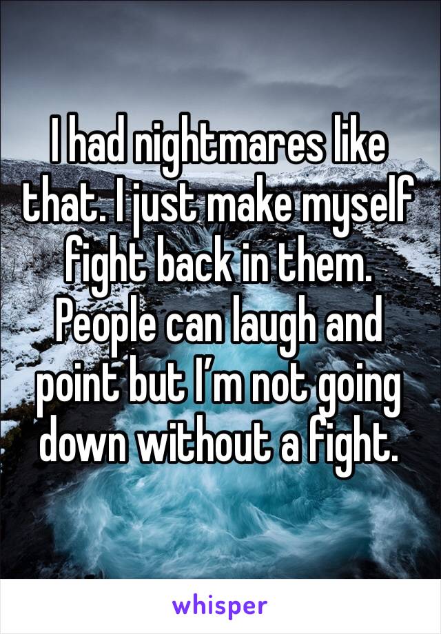I had nightmares like that. I just make myself fight back in them. People can laugh and point but I’m not going down without a fight. 