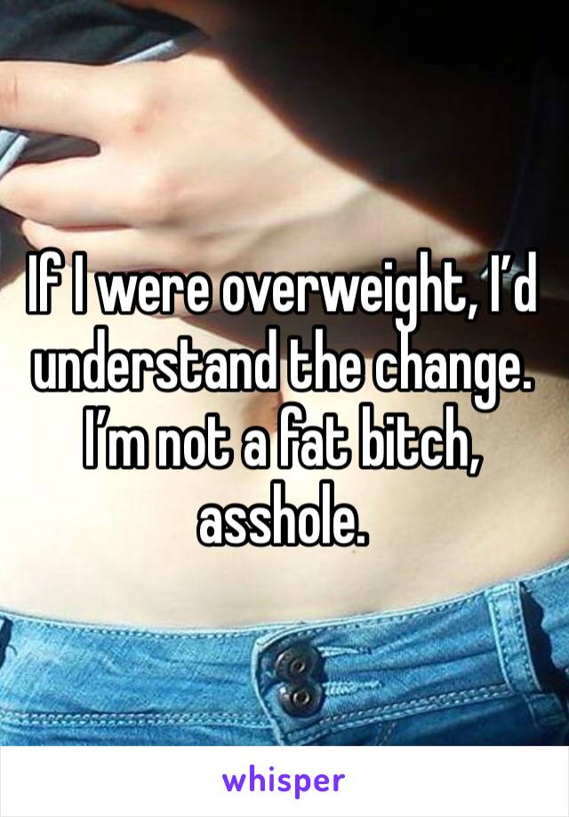 If I were overweight, I’d understand the change. I’m not a fat bitch, asshole.