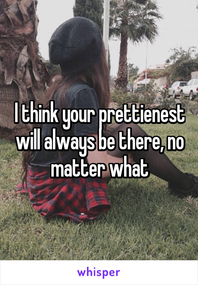 I think your prettienest will always be there, no matter what