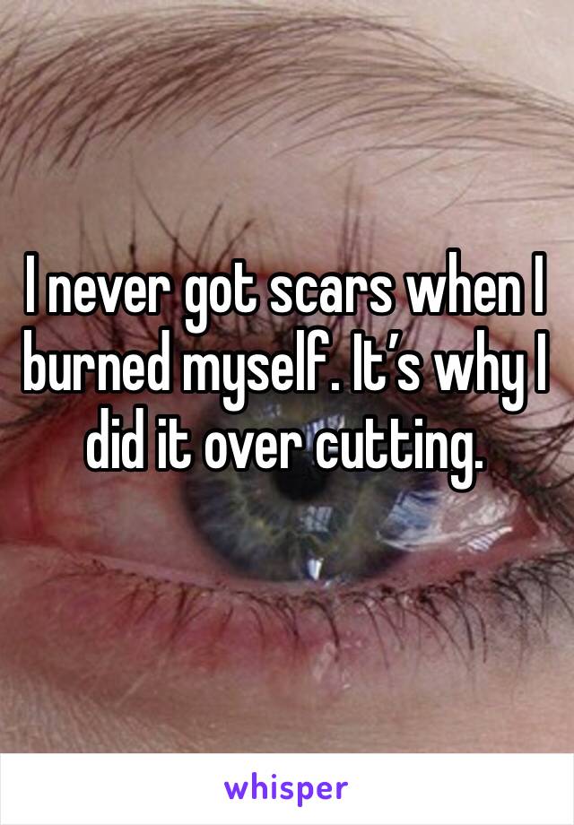 I never got scars when I burned myself. It’s why I did it over cutting. 