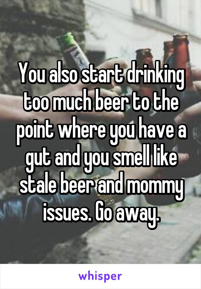 You also start drinking too much beer to the point where you have a gut and you smell like stale beer and mommy issues. Go away.