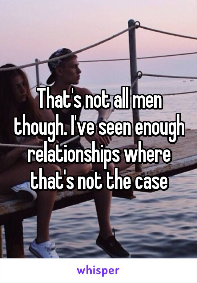 That's not all men though. I've seen enough relationships where that's not the case