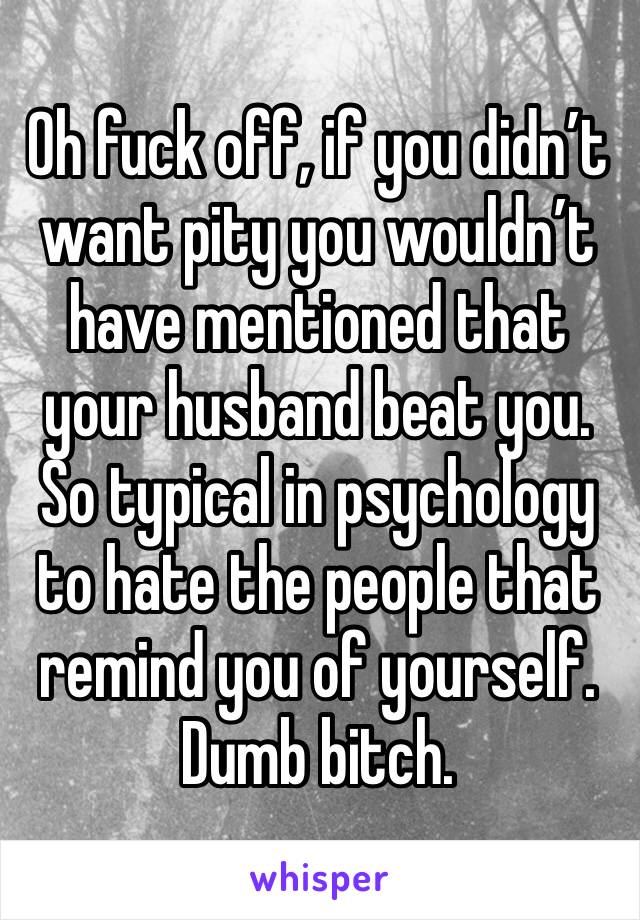 Oh fuck off, if you didn’t want pity you wouldn’t have mentioned that your husband beat you. So typical in psychology to hate the people that remind you of yourself. Dumb bitch.