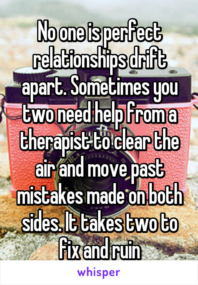 No one is perfect relationships drift apart. Sometimes you two need help from a therapist to clear the air and move past mistakes made on both sides. It takes two to fix and ruin