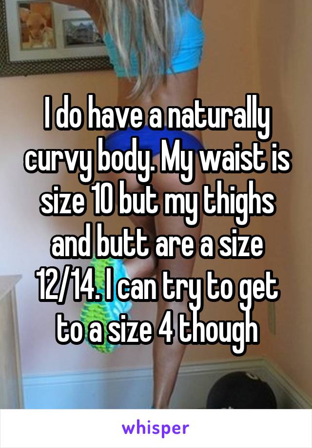 I do have a naturally curvy body. My waist is size 10 but my thighs and butt are a size 12/14. I can try to get to a size 4 though