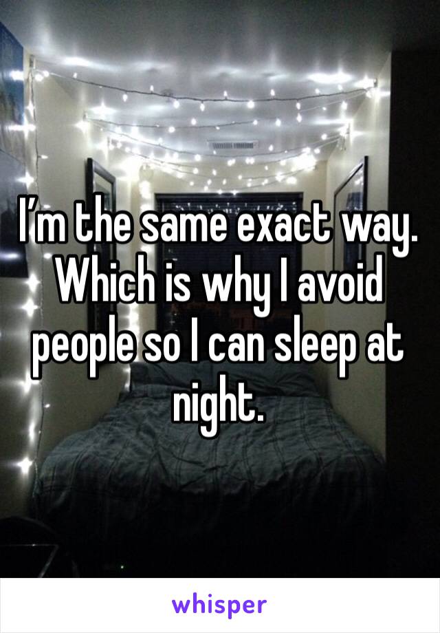 I’m the same exact way. Which is why I avoid people so I can sleep at night. 