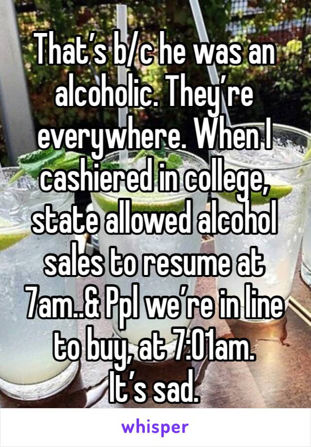 That’s b/c he was an alcoholic. They’re everywhere. When I cashiered in college, state allowed alcohol sales to resume at 7am..& Ppl we’re in line to buy, at 7:01am. 
It’s sad. 