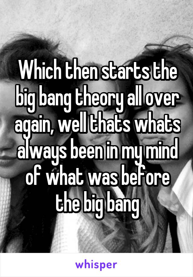 Which then starts the big bang theory all over again, well thats whats always been in my mind of what was before the big bang
