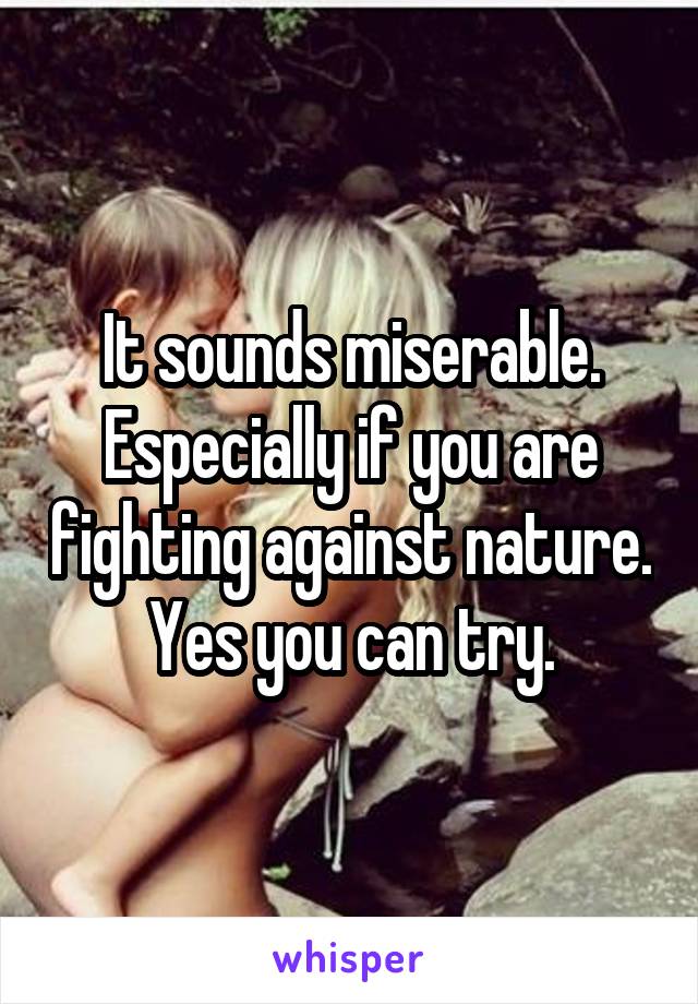 It sounds miserable. Especially if you are fighting against nature. Yes you can try.