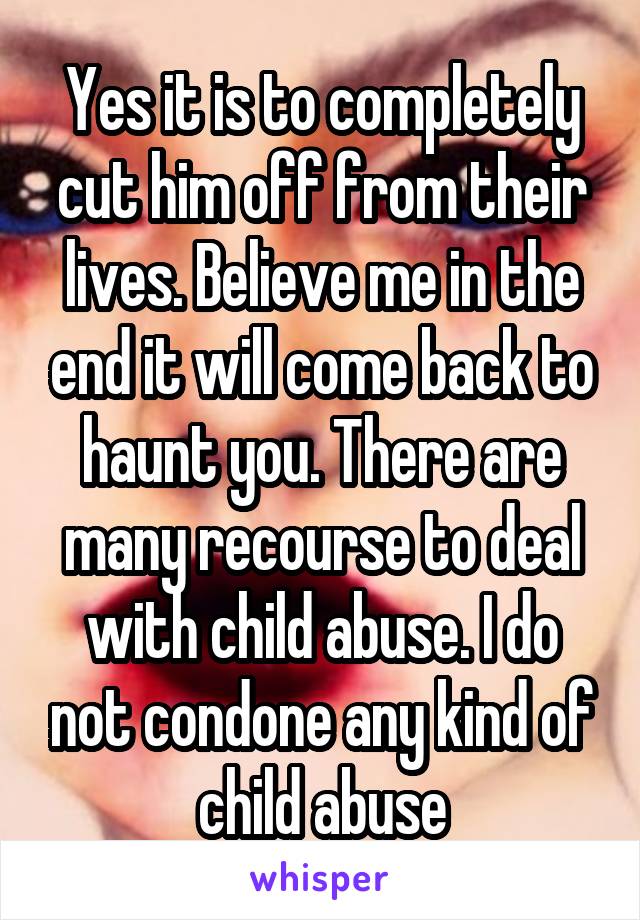 Yes it is to completely cut him off from their lives. Believe me in the end it will come back to haunt you. There are many recourse to deal with child abuse. I do not condone any kind of child abuse