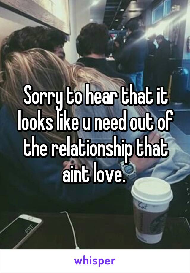 Sorry to hear that it looks like u need out of the relationship that aint love. 