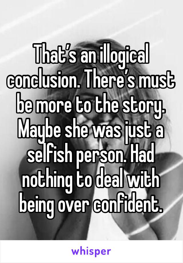 That’s an illogical conclusion. There’s must be more to the story. Maybe she was just a selfish person. Had nothing to deal with being over confident.