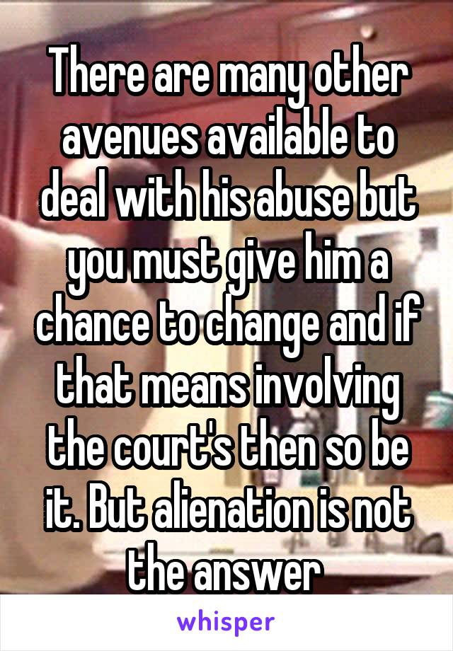 There are many other avenues available to deal with his abuse but you must give him a chance to change and if that means involving the court's then so be it. But alienation is not the answer 