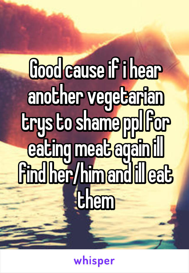 Good cause if i hear another vegetarian trys to shame ppl for eating meat again ill find her/him and ill eat them