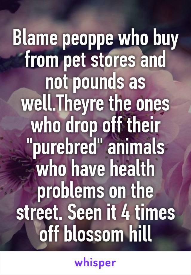 Blame peoppe who buy from pet stores and not pounds as well.Theyre the ones who drop off their "purebred" animals who have health problems on the street. Seen it 4 times off blossom hill
