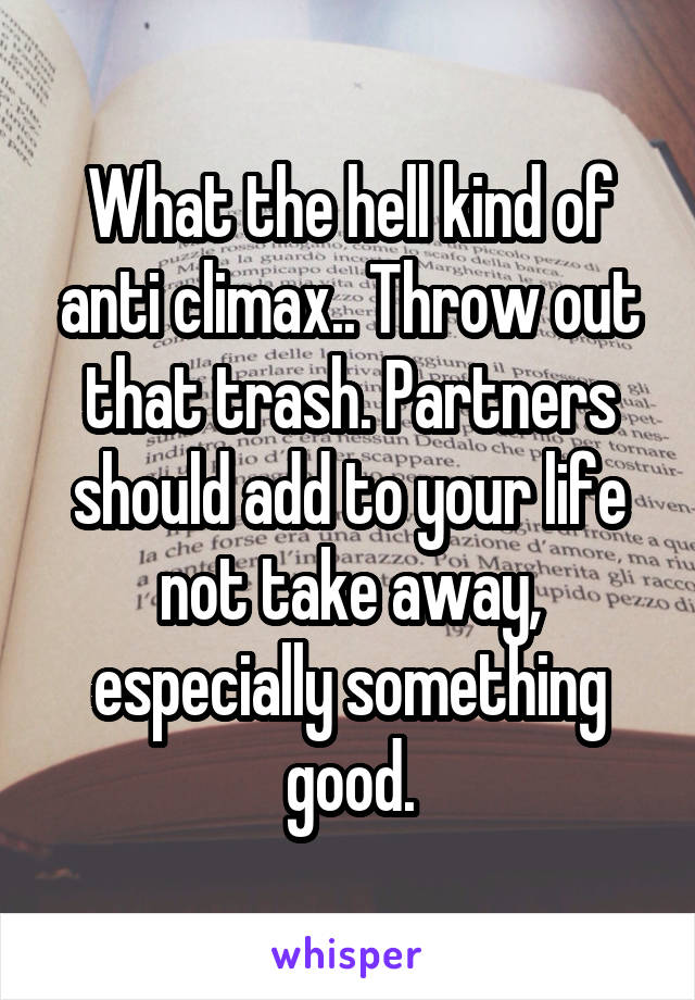 What the hell kind of anti climax.. Throw out that trash. Partners should add to your life not take away, especially something good.