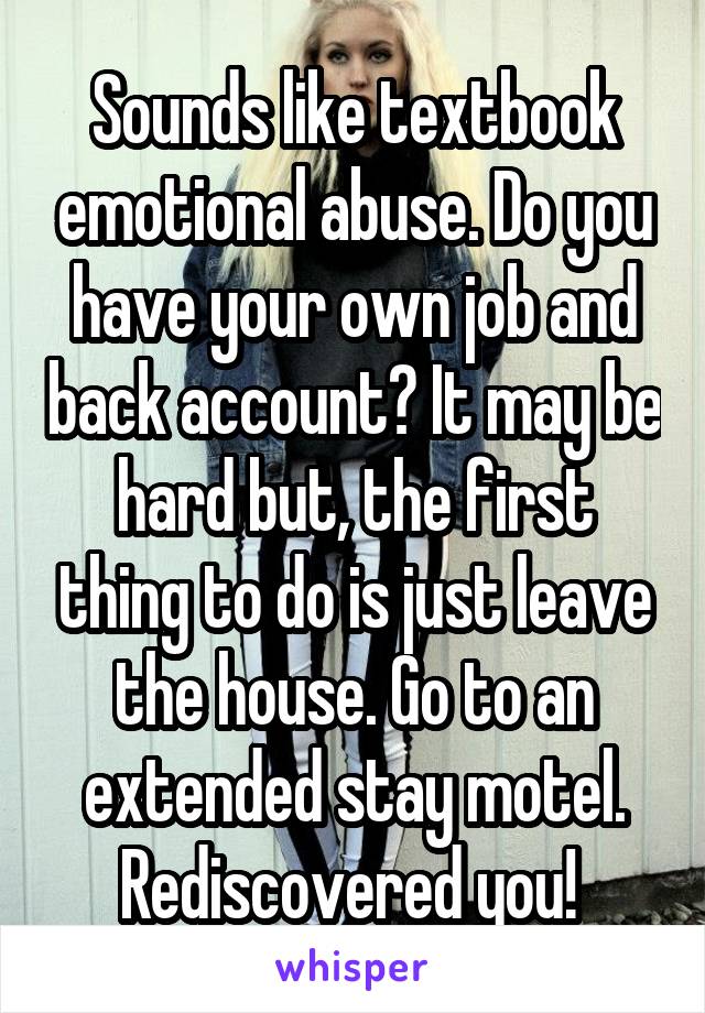 Sounds like textbook emotional abuse. Do you have your own job and back account? It may be hard but, the first thing to do is just leave the house. Go to an extended stay motel. Rediscovered you! 