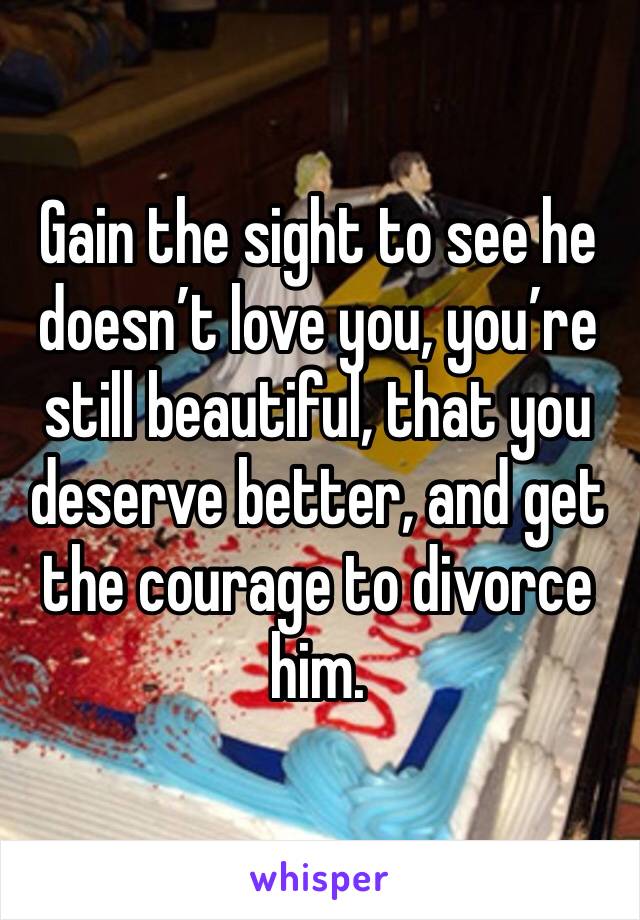 Gain the sight to see he doesn’t love you, you’re still beautiful, that you deserve better, and get the courage to divorce him.