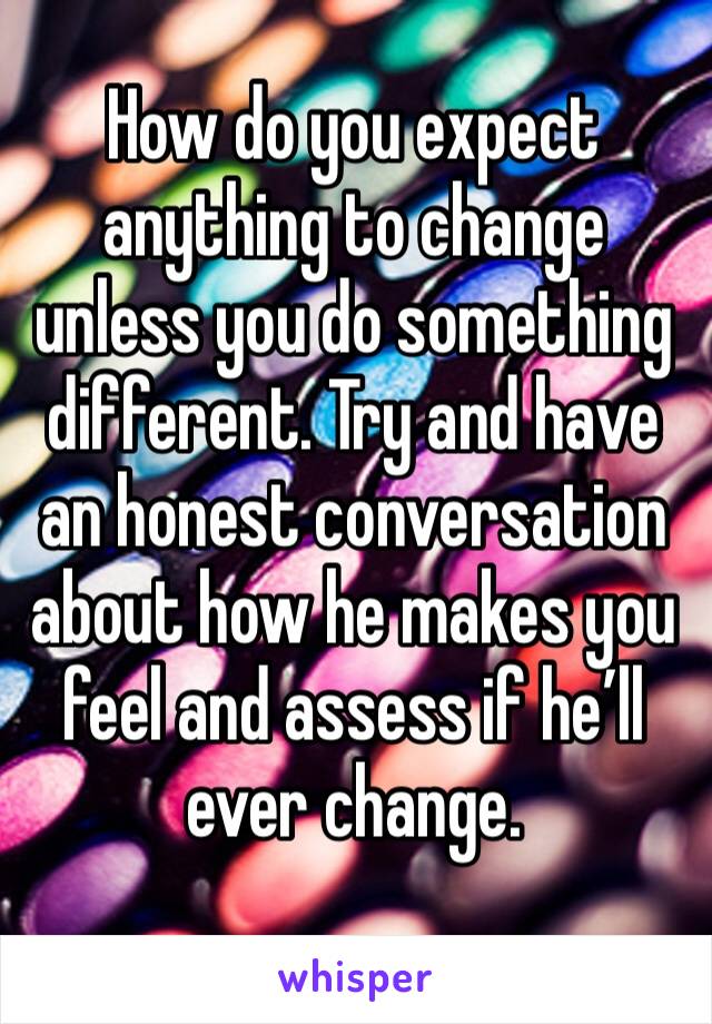 How do you expect anything to change unless you do something different. Try and have an honest conversation about how he makes you feel and assess if he’ll ever change.