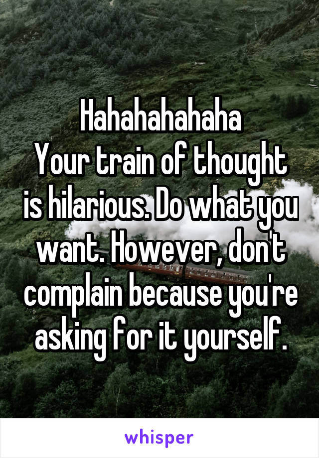 Hahahahahaha
Your train of thought is hilarious. Do what you want. However, don't complain because you're asking for it yourself.