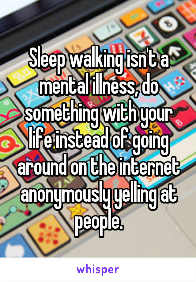 Sleep walking isn't a mental illness, do something with your life instead of going around on the internet anonymously yelling at people.