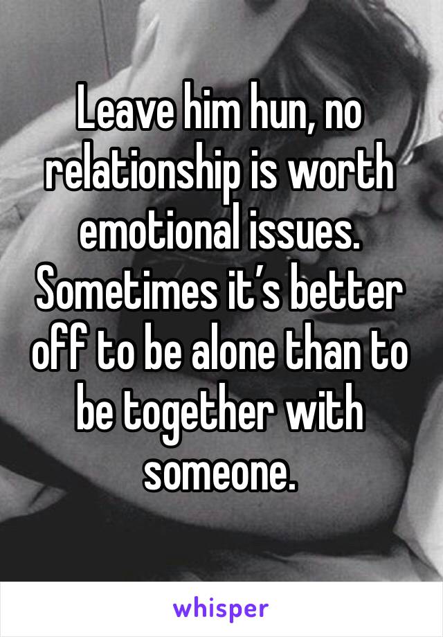 Leave him hun, no relationship is worth emotional issues. Sometimes it’s better off to be alone than to be together with someone.