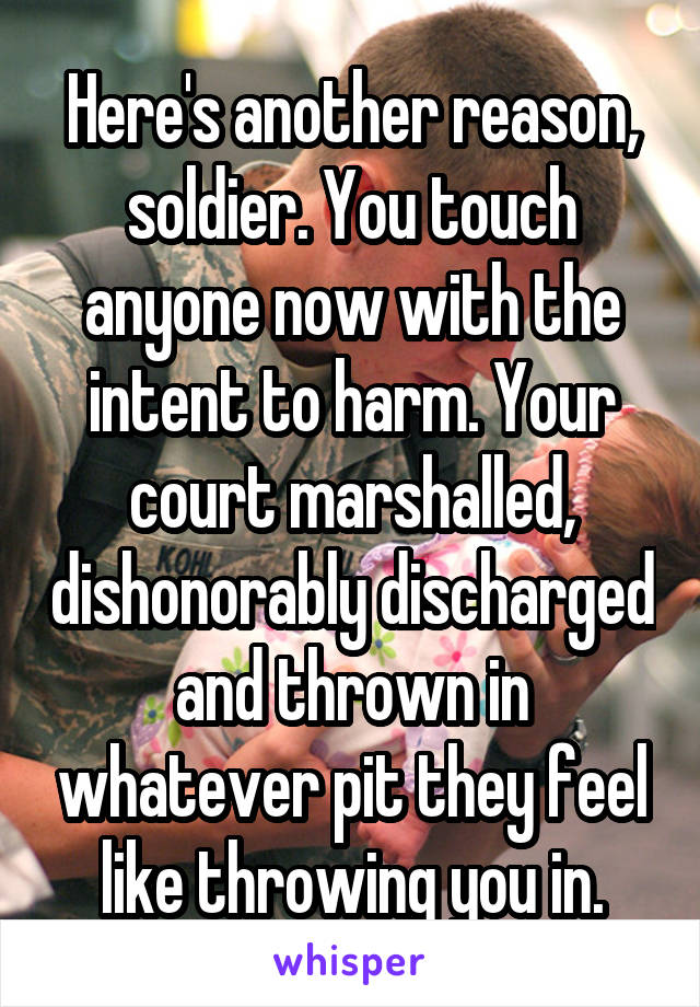 Here's another reason, soldier. You touch anyone now with the intent to harm. Your court marshalled, dishonorably discharged and thrown in whatever pit they feel like throwing you in.