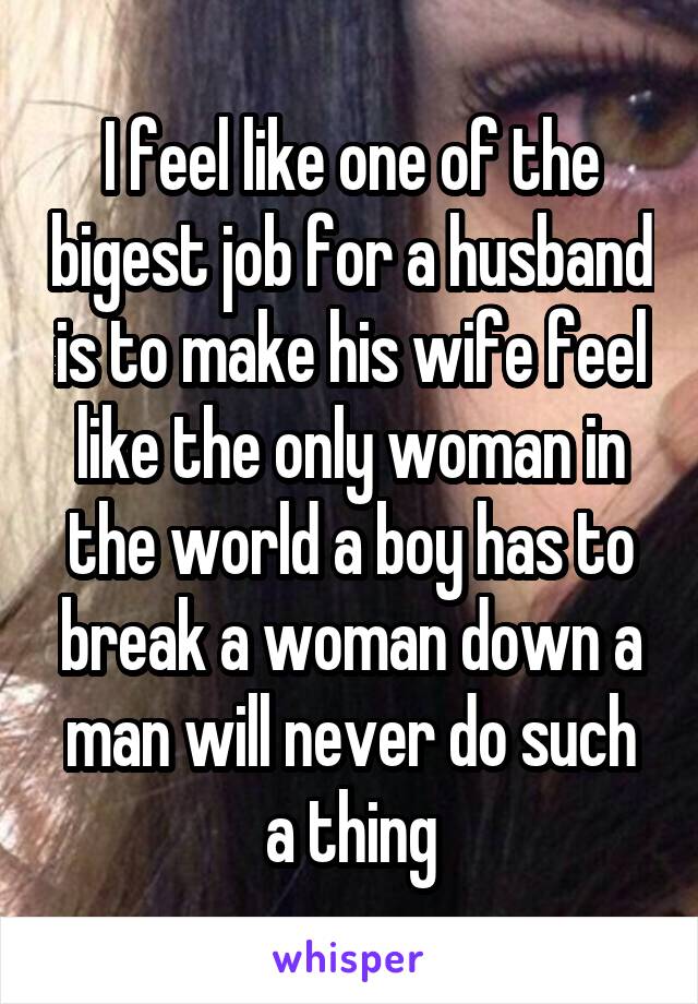 I feel like one of the bigest job for a husband is to make his wife feel like the only woman in the world a boy has to break a woman down a man will never do such a thing