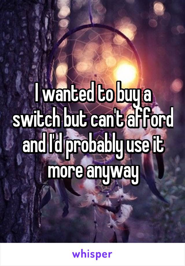 I wanted to buy a switch but can't afford and I'd probably use it more anyway