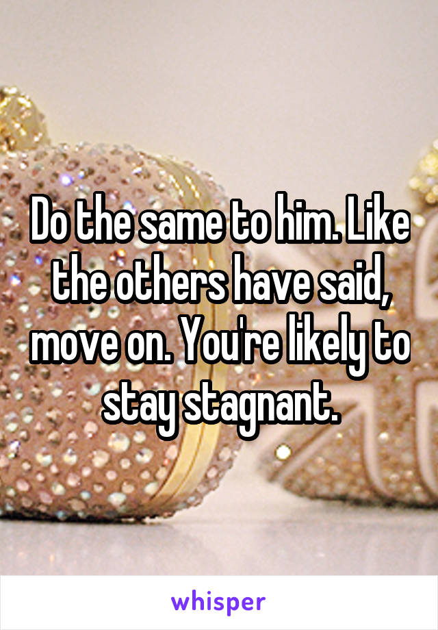 Do the same to him. Like the others have said, move on. You're likely to stay stagnant.