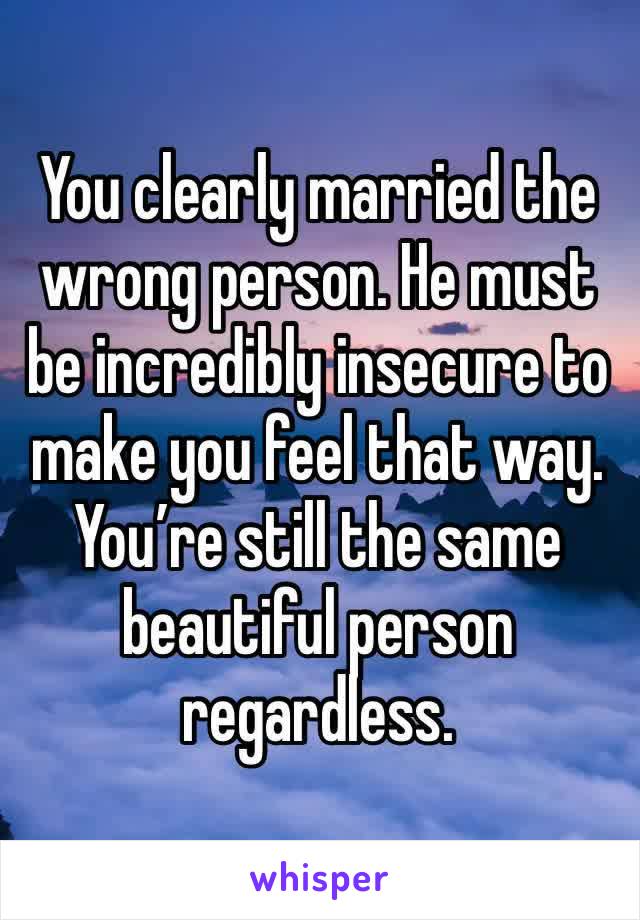 You clearly married the wrong person. He must be incredibly insecure to make you feel that way. You’re still the same beautiful person regardless. 