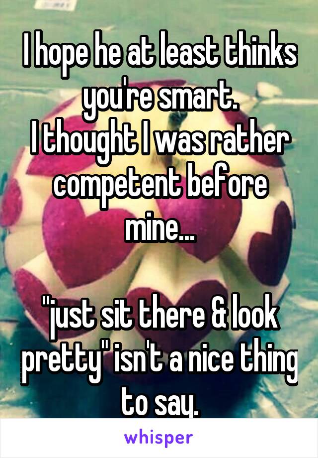 I hope he at least thinks you're smart.
I thought I was rather competent before mine...

"just sit there & look pretty" isn't a nice thing to say.