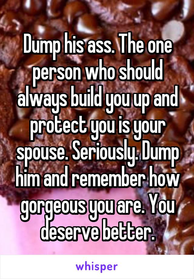 Dump his ass. The one person who should always build you up and protect you is your spouse. Seriously. Dump him and remember how gorgeous you are. You deserve better.