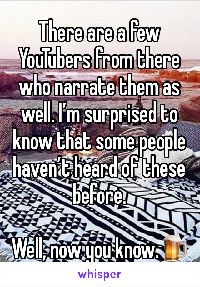 There are a few YouTubers from there who narrate them as well. I’m surprised to know that some people haven’t heard of these before.

Well, now you know.🍺