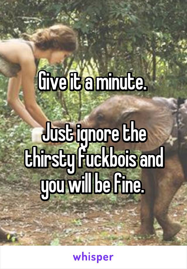 Give it a minute. 

Just ignore the thirsty fuckbois and you will be fine. 