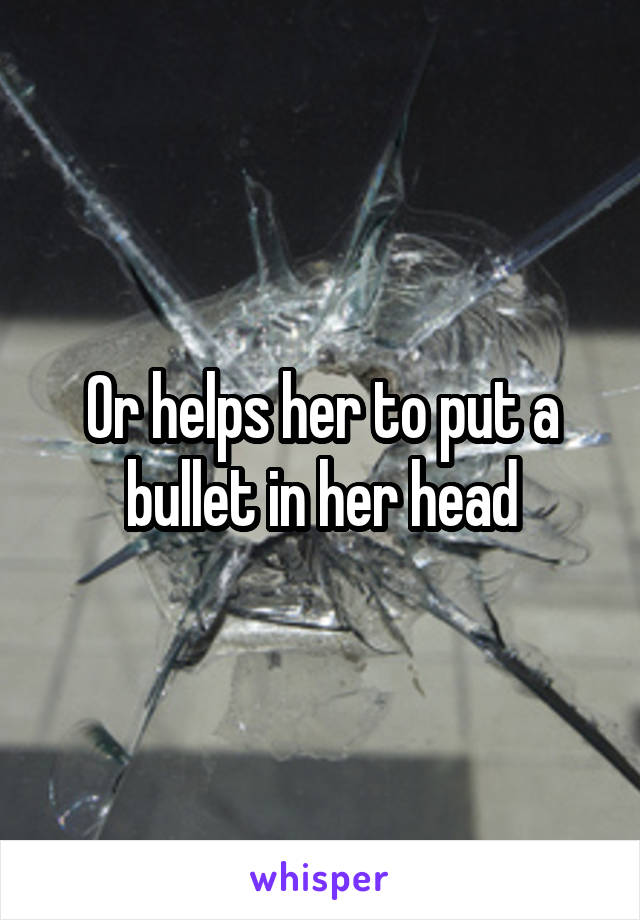 Or helps her to put a bullet in her head