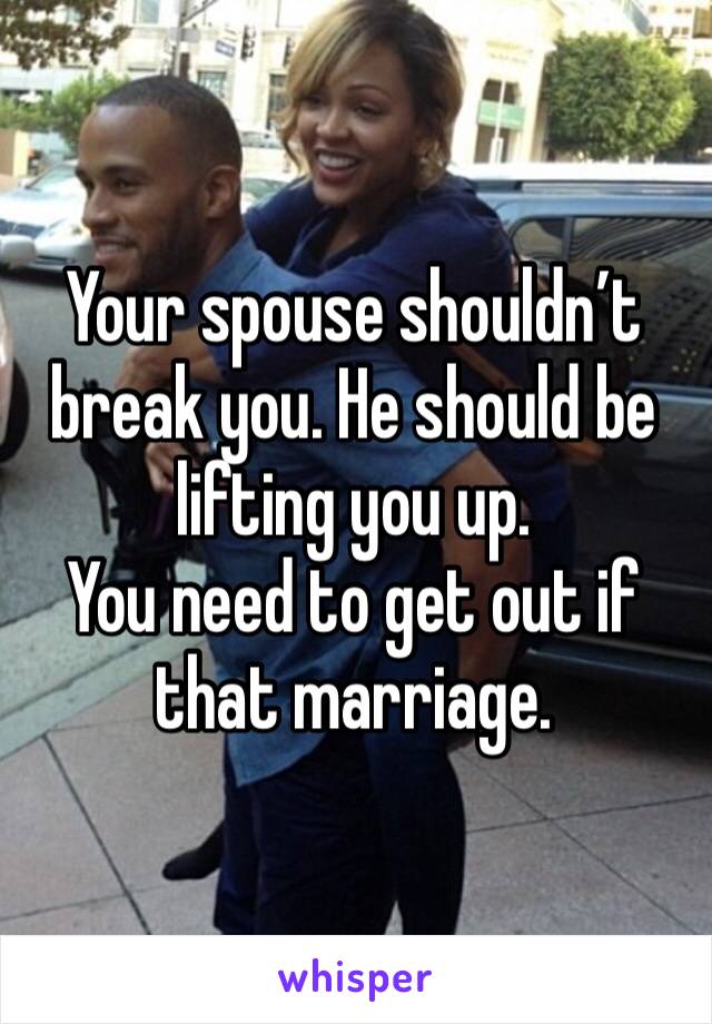 Your spouse shouldn’t break you. He should be lifting you up. 
You need to get out if that marriage. 