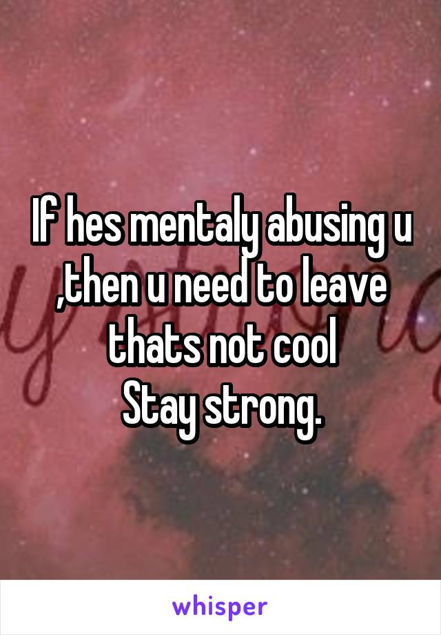 If hes mentaly abusing u ,then u need to leave thats not cool
Stay strong.