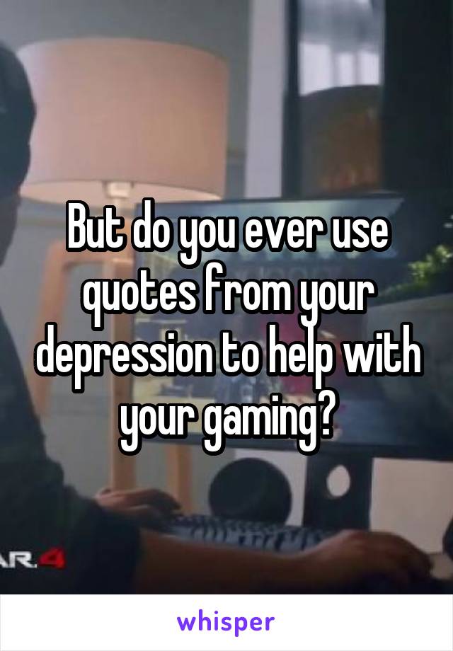But do you ever use quotes from your depression to help with your gaming?