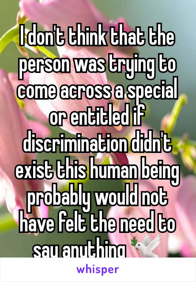 I don't think that the person was trying to come across a special or entitled if discrimination didn't exist this human being probably would not have felt the need to say anything 🕊