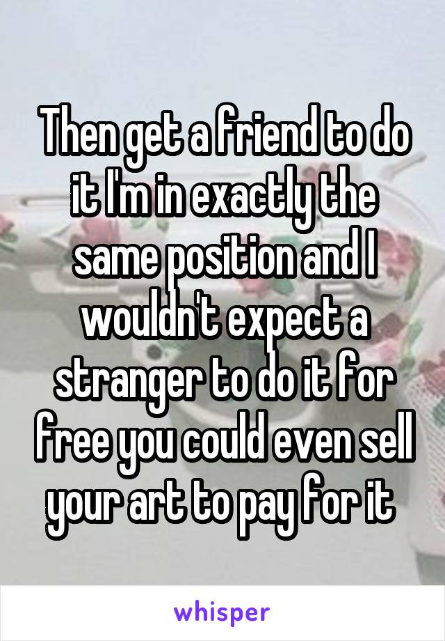Then get a friend to do it I'm in exactly the same position and I wouldn't expect a stranger to do it for free you could even sell your art to pay for it 