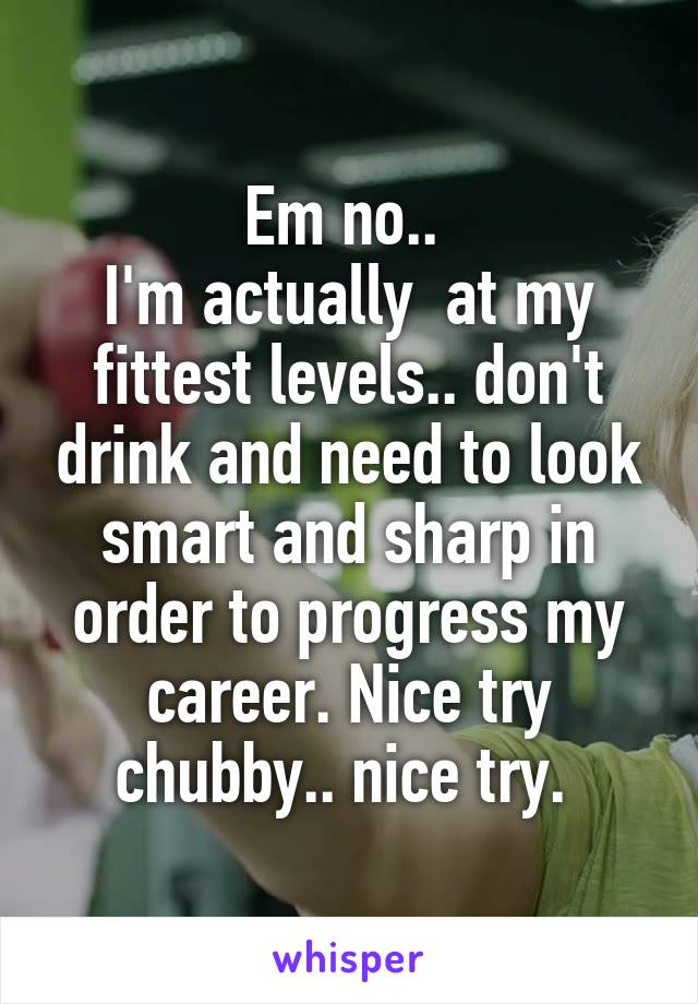 Em no.. 
I'm actually  at my fittest levels.. don't drink and need to look smart and sharp in order to progress my career. Nice try chubby.. nice try. 