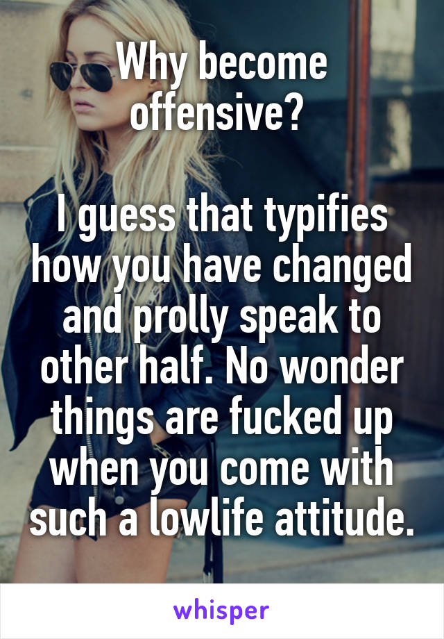 Why become offensive? 

I guess that typifies how you have changed and prolly speak to other half. No wonder things are fucked up when you come with such a lowlife attitude. 