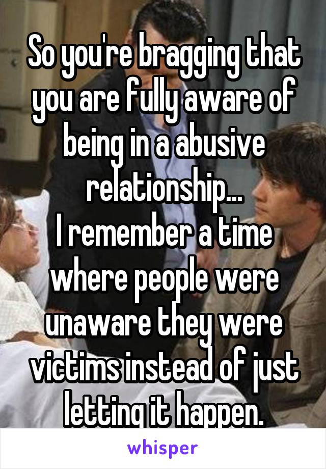 So you're bragging that you are fully aware of being in a abusive relationship...
I remember a time where people were unaware they were victims instead of just letting it happen.