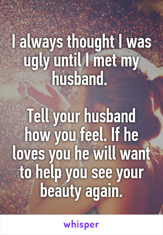 I always thought I was ugly until I met my husband. 

Tell your husband how you feel. If he loves you he will want to help you see your beauty again.